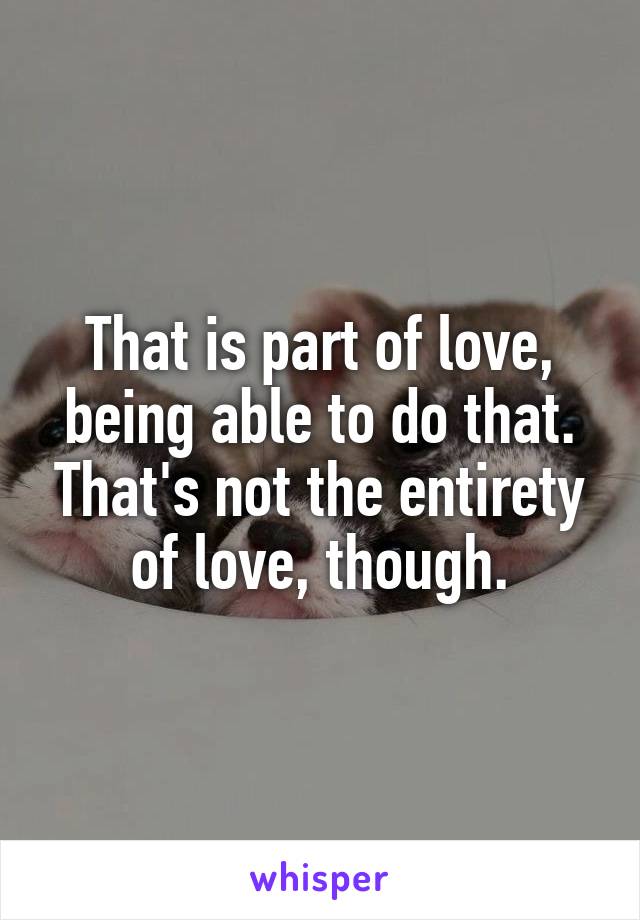 That is part of love, being able to do that. That's not the entirety of love, though.