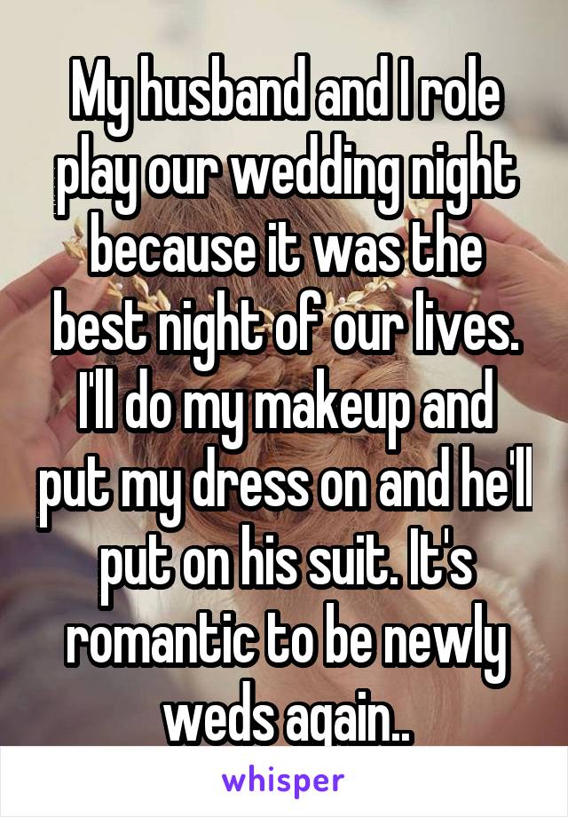 My husband and I role play our wedding night because it was the best night of our lives. I'll do my makeup and put my dress on and he'll put on his suit. It's romantic to be newly weds again..