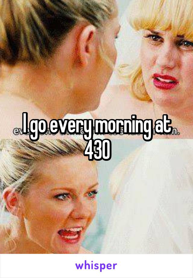 I go every morning at 430