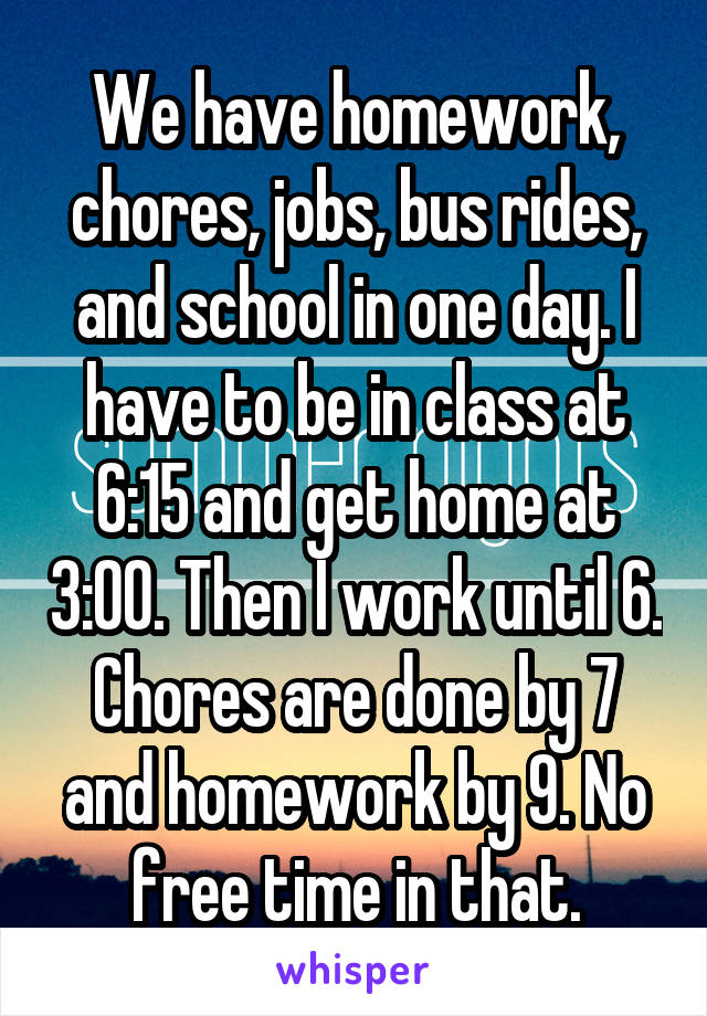 We have homework, chores, jobs, bus rides, and school in one day. I have to be in class at 6:15 and get home at 3:00. Then I work until 6. Chores are done by 7 and homework by 9. No free time in that.
