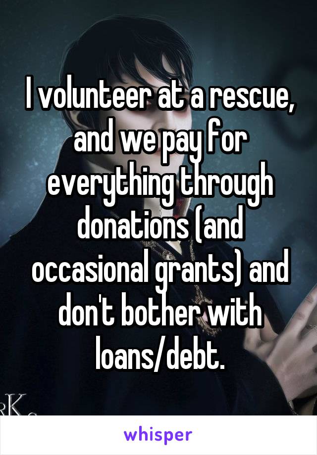 I volunteer at a rescue, and we pay for everything through donations (and occasional grants) and don't bother with loans/debt.