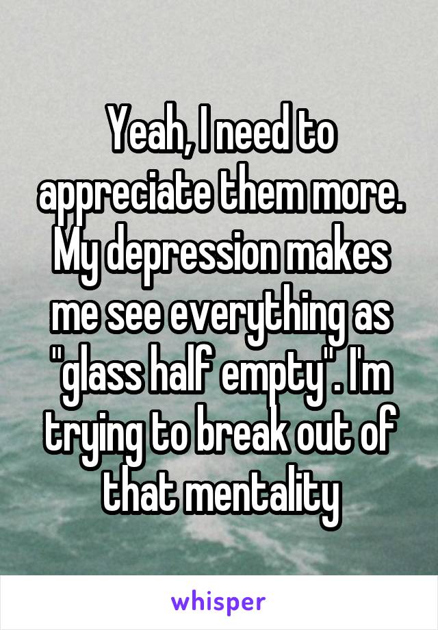 Yeah, I need to appreciate them more. My depression makes me see everything as "glass half empty". I'm trying to break out of that mentality