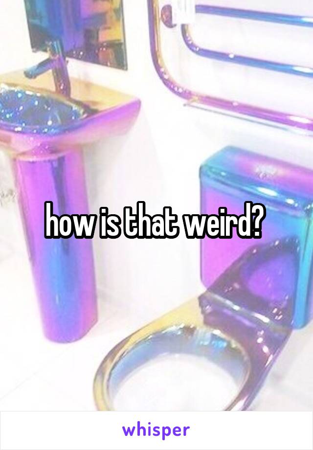 how is that weird? 