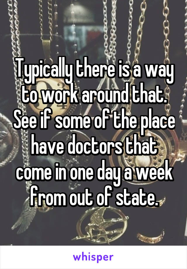 Typically there is a way to work around that. See if some of the place have doctors that come in one day a week from out of state.