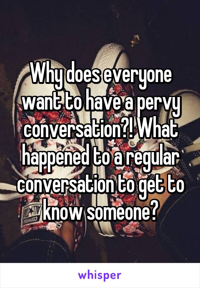 Why does everyone want to have a pervy conversation?! What happened to a regular conversation to get to know someone?