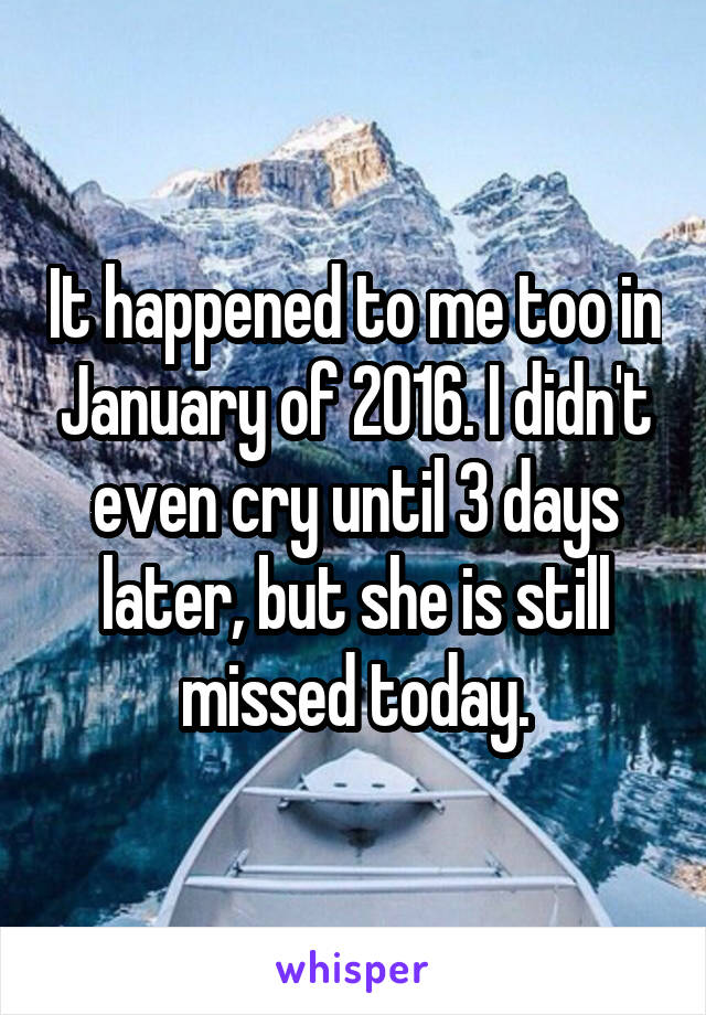 It happened to me too in January of 2016. I didn't even cry until 3 days later, but she is still missed today.