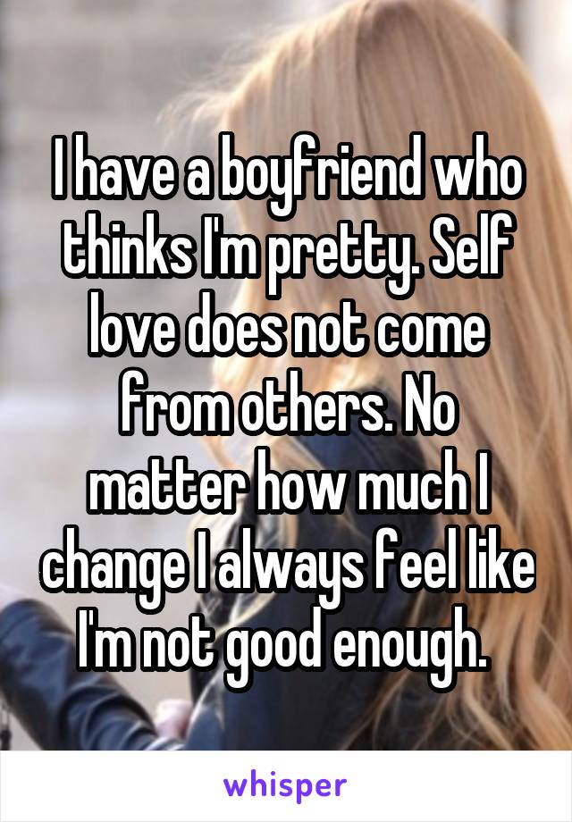 I have a boyfriend who thinks I'm pretty. Self love does not come from others. No matter how much I change I always feel like I'm not good enough. 