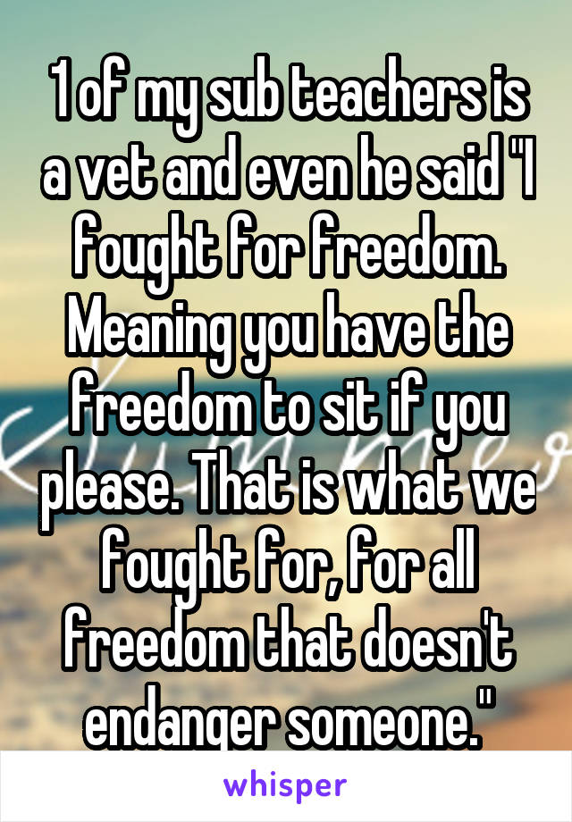 1 of my sub teachers is a vet and even he said "I fought for freedom. Meaning you have the freedom to sit if you please. That is what we fought for, for all freedom that doesn't endanger someone."