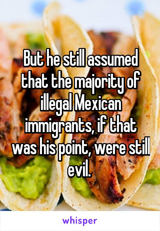 But he still assumed that the majority of illegal Mexican immigrants, if that was his point, were still evil. 