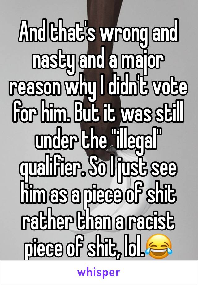 And that's wrong and nasty and a major reason why I didn't vote for him. But it was still under the "illegal" qualifier. So I just see him as a piece of shit rather than a racist piece of shit, lol.😂