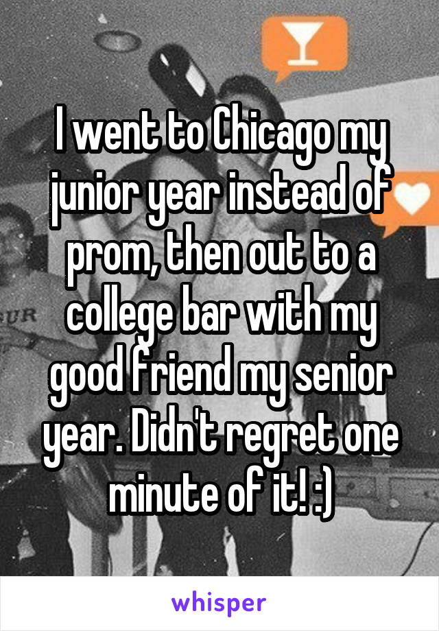 I went to Chicago my junior year instead of prom, then out to a college bar with my good friend my senior year. Didn't regret one minute of it! :)