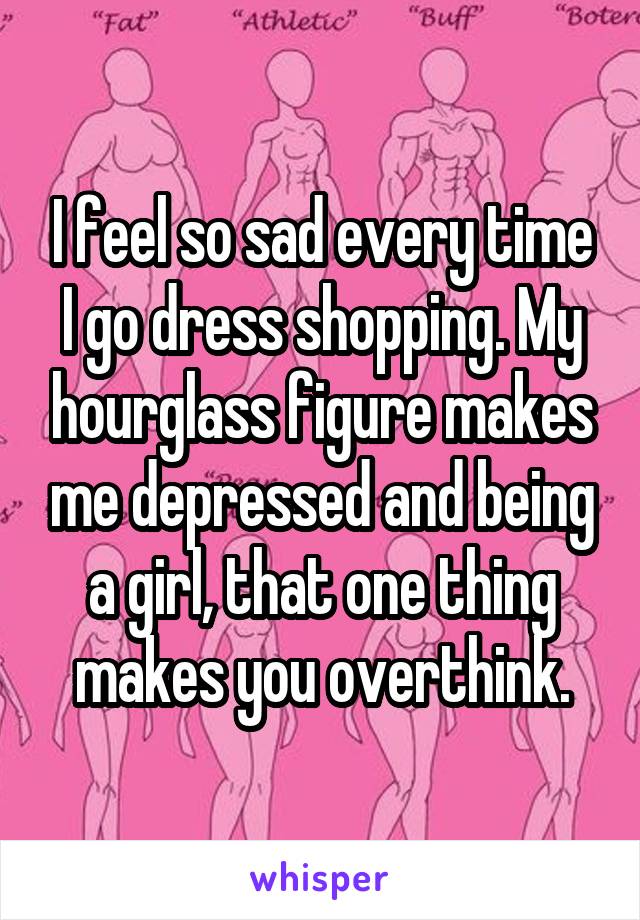 I feel so sad every time I go dress shopping. My hourglass figure makes me depressed and being a girl, that one thing makes you overthink.