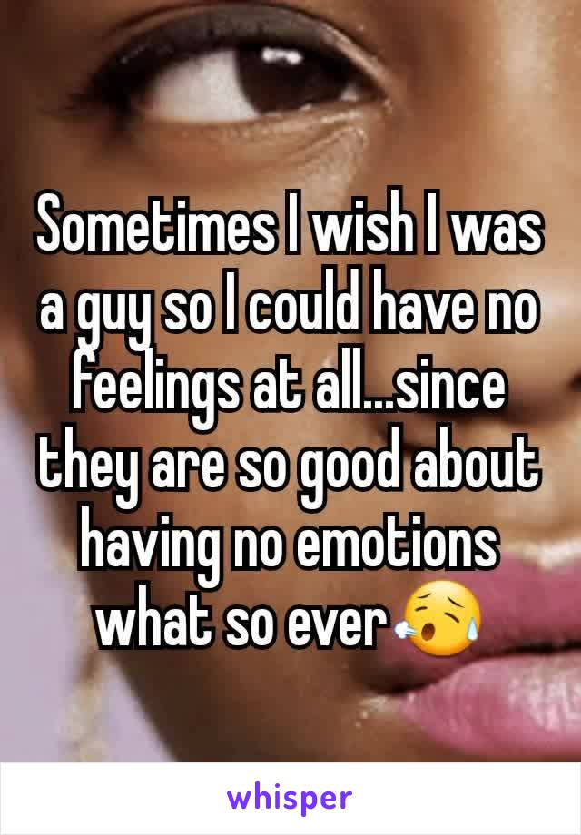 Sometimes I wish I was a guy so I could have no feelings at all...since they are so good about having no emotions what so ever😥