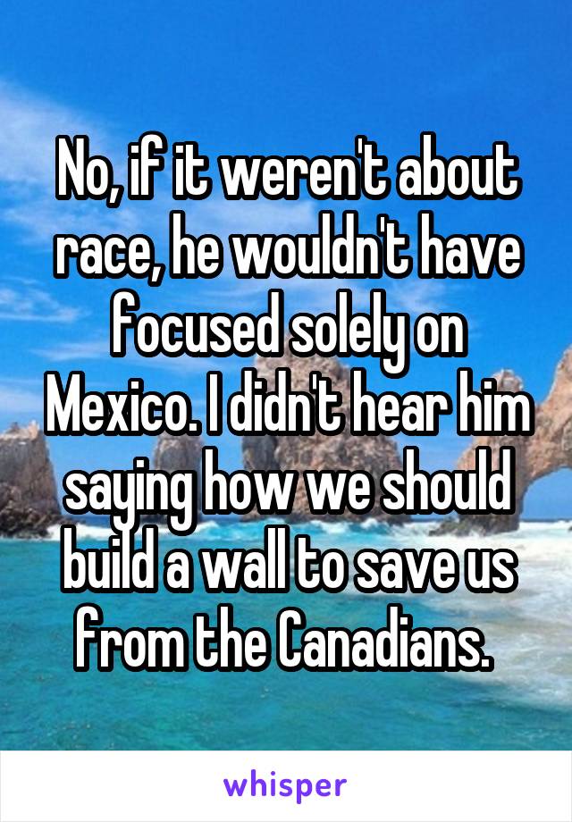 No, if it weren't about race, he wouldn't have focused solely on Mexico. I didn't hear him saying how we should build a wall to save us from the Canadians. 