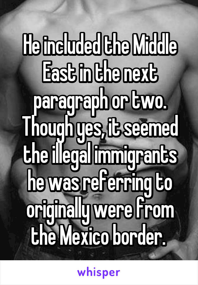 He included the Middle East in the next paragraph or two. Though yes, it seemed the illegal immigrants he was referring to originally were from the Mexico border. 