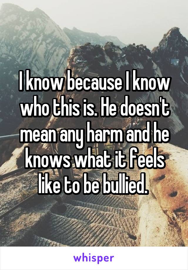 I know because I know who this is. He doesn't mean any harm and he knows what it feels like to be bullied. 