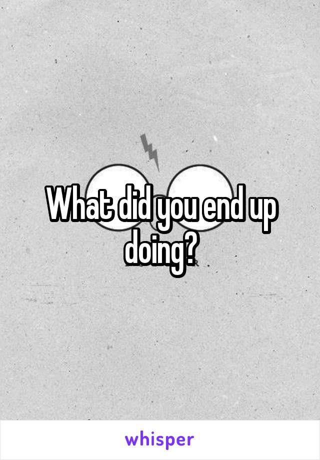 What did you end up doing?