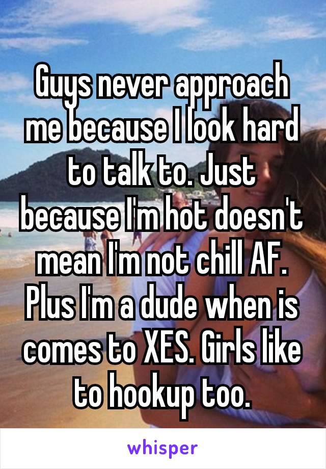 Guys never approach me because I look hard to talk to. Just because I'm hot doesn't mean I'm not chill AF. Plus I'm a dude when is comes to XES. Girls like to hookup​ too.