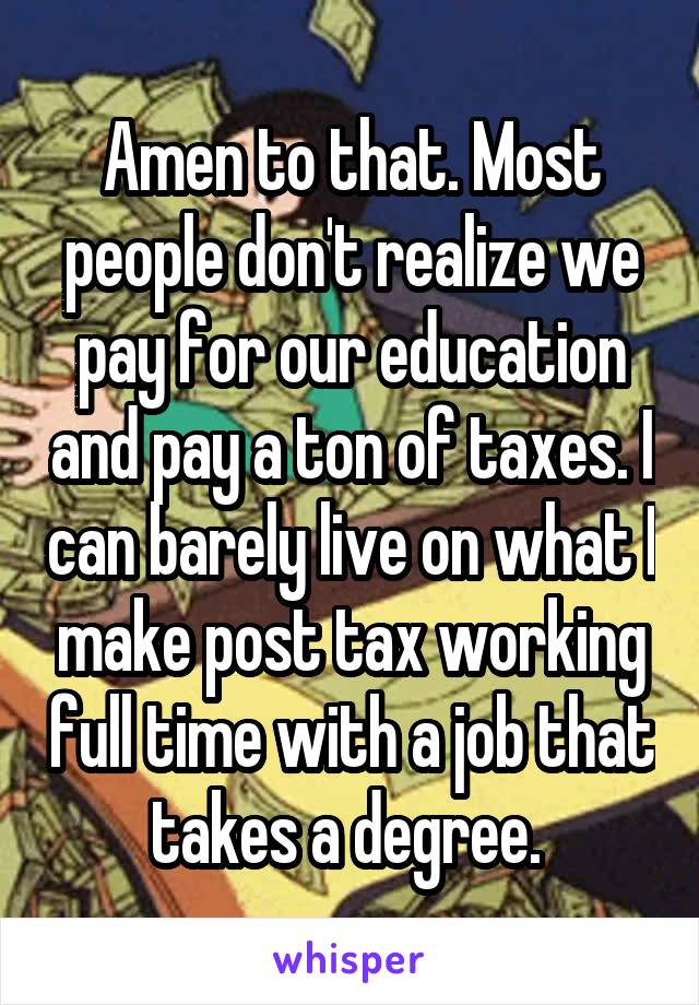 Amen to that. Most people don't realize we pay for our education and pay a ton of taxes. I can barely live on what I make post tax working full time with a job that takes a degree. 