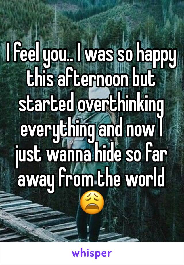 I feel you.. I was so happy this afternoon but started overthinking everything and now I just wanna hide so far away from the world 😩