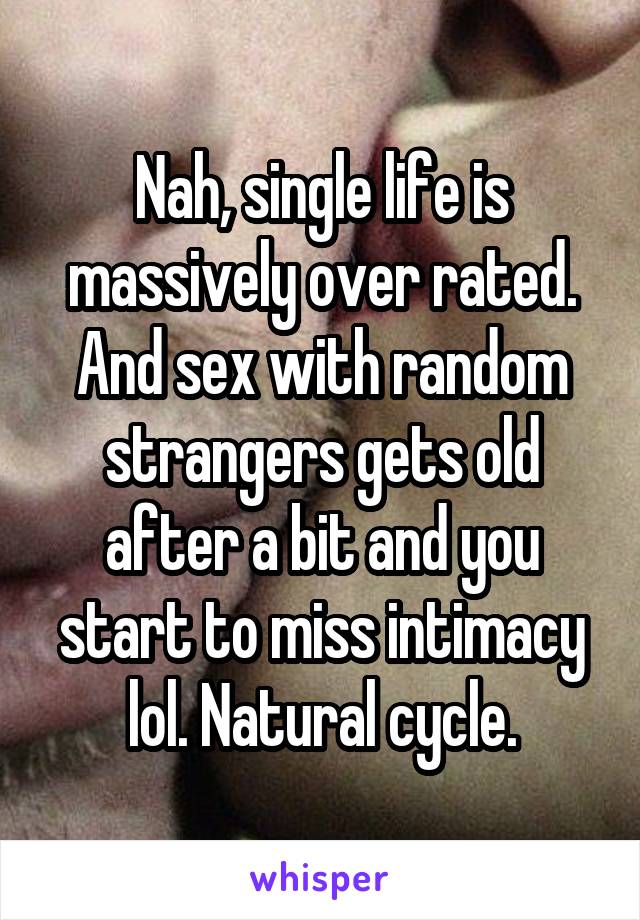 Nah, single life is massively over rated. And sex with random strangers gets old after a bit and you start to miss intimacy lol. Natural cycle.