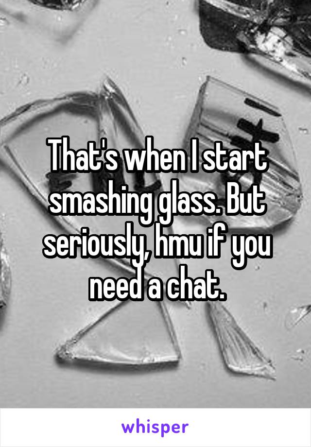 That's when I start smashing glass. But seriously, hmu if you need a chat.