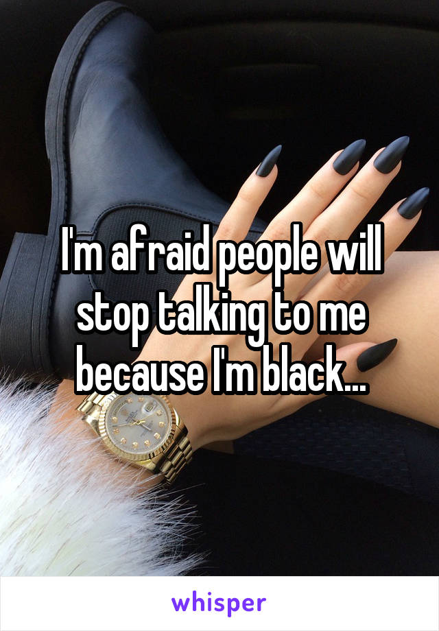I'm afraid people will stop talking to me because I'm black...