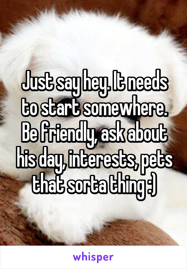 Just say hey. It needs to start somewhere. Be friendly, ask about his day, interests, pets that sorta thing :)