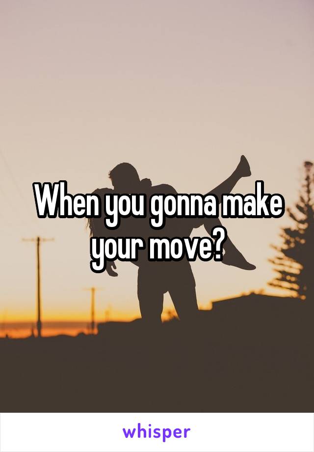 When you gonna make your move?