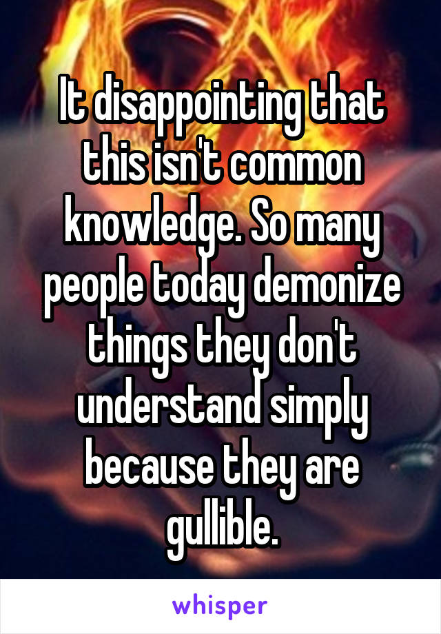 It disappointing that this isn't common knowledge. So many people today demonize things they don't understand simply because they are gullible.