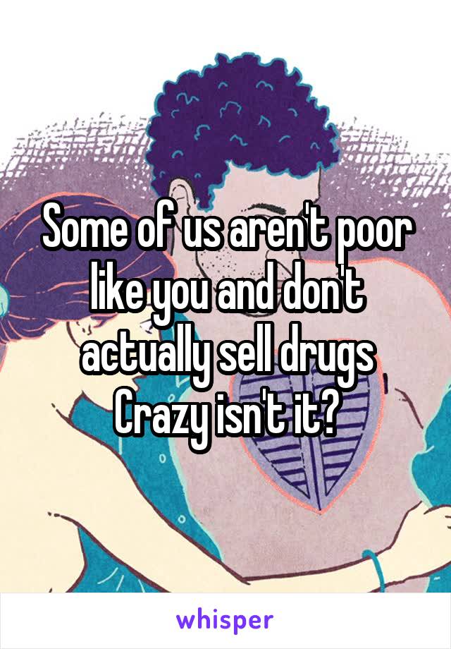 Some of us aren't poor like you and don't actually sell drugs
Crazy isn't it?