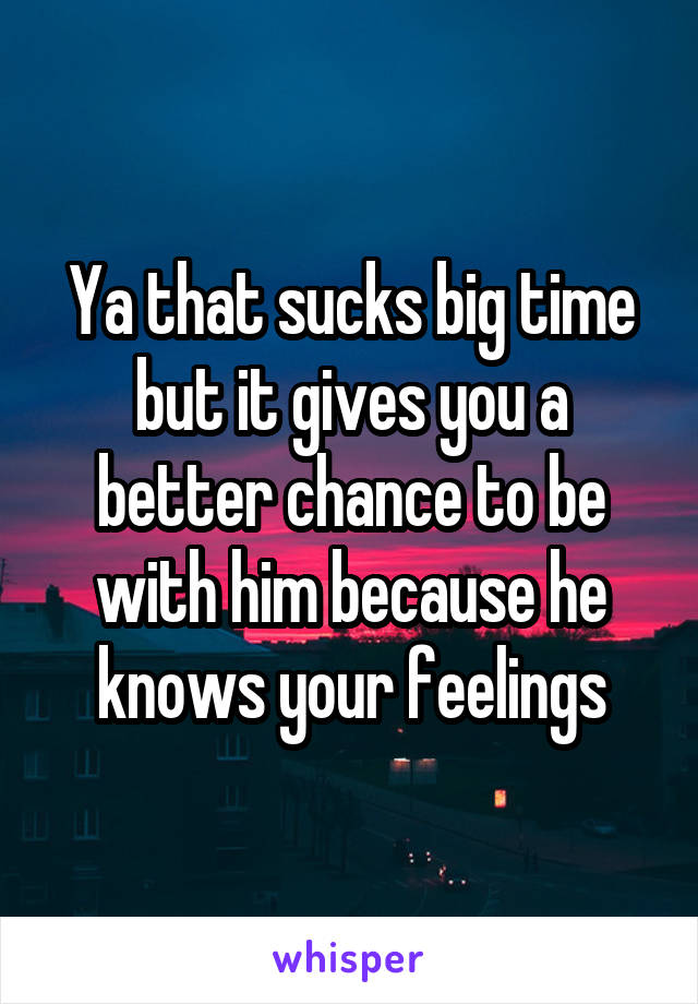 Ya that sucks big time but it gives you a better chance to be with him because he knows your feelings