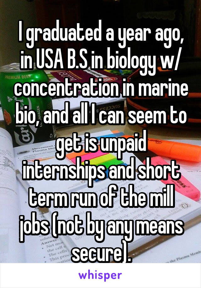 I graduated a year ago, in USA B.S in biology w/ concentration in marine bio, and all I can seem to get is unpaid internships and short term run of the mill jobs (not by any means secure).
