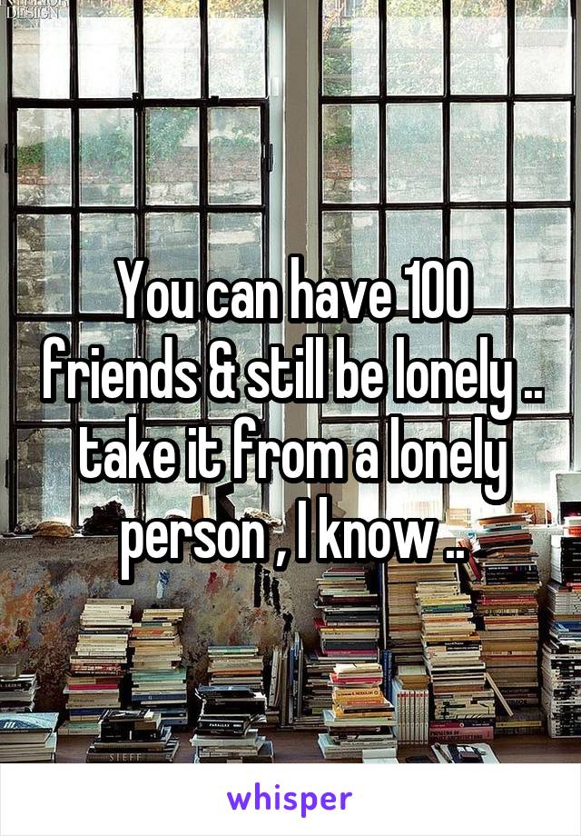You can have 100 friends & still be lonely .. take it from a lonely person , I know ..