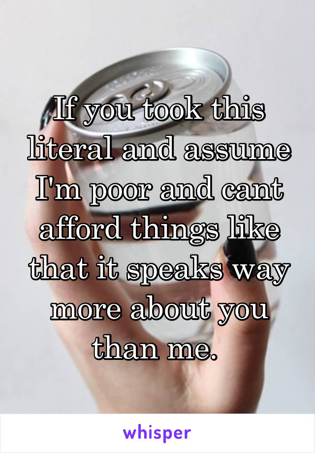 If you took this literal and assume I'm poor and cant afford things like that it speaks way more about you than me. 