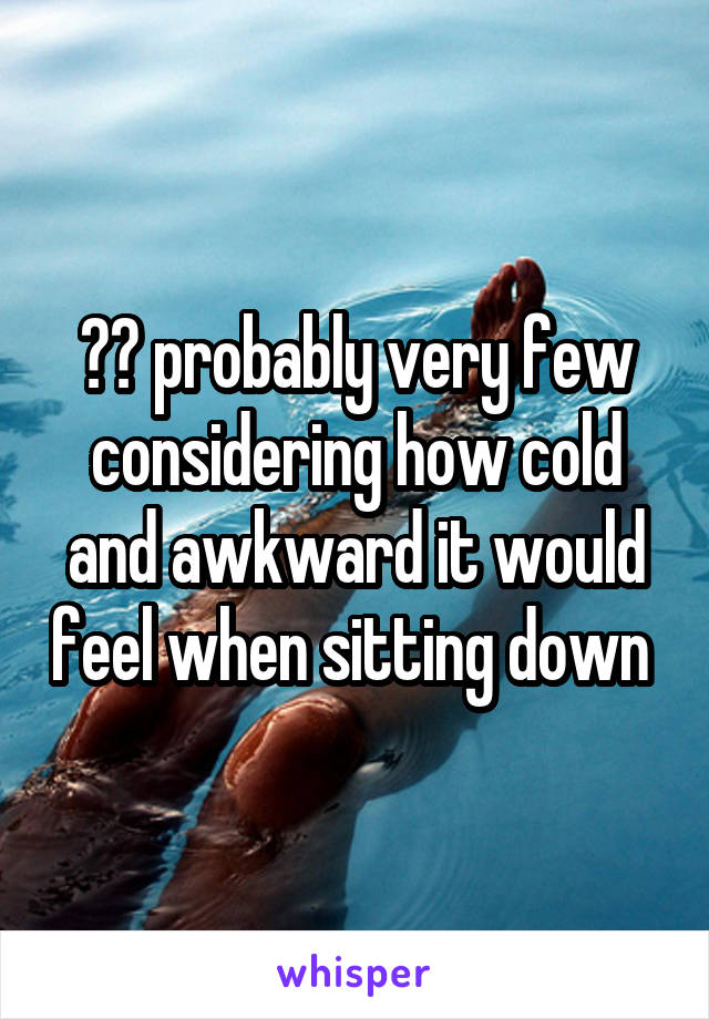 ?? probably very few considering how cold and awkward it would feel when sitting down 