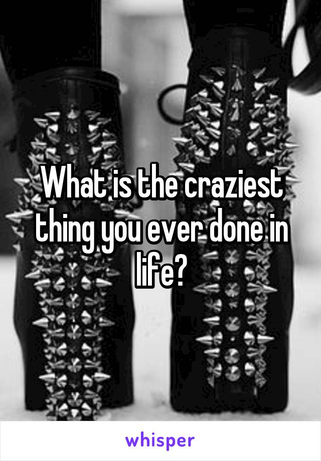 What is the craziest thing you ever done in life?