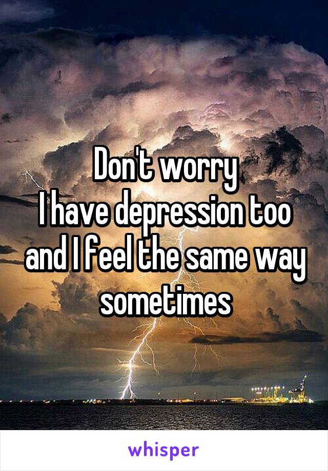 Don't worry
I have depression too and I feel the same way sometimes