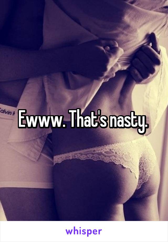 Ewww. That's nasty. 