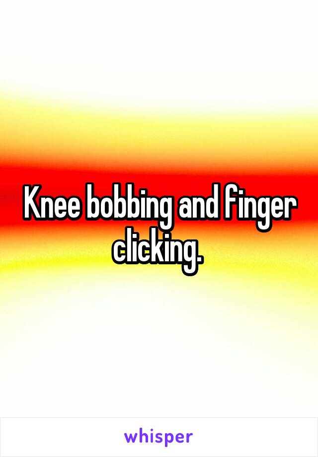 Knee bobbing and finger clicking. 