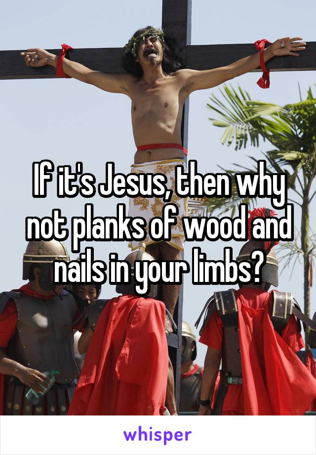 If it's Jesus, then why not planks of wood and nails in your limbs?