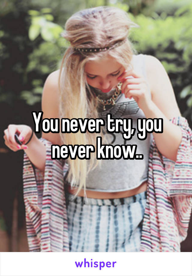 You never try, you never know..