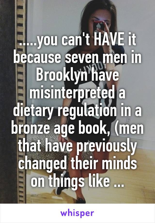 .....you can't HAVE it because seven men in Brooklyn have misinterpreted a dietary regulation in a bronze age book, (men that have previously changed their minds on things like ...