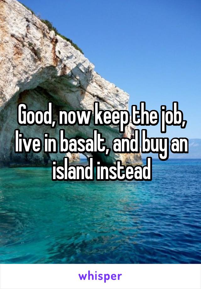 Good, now keep the job, live in basalt, and buy an island instead