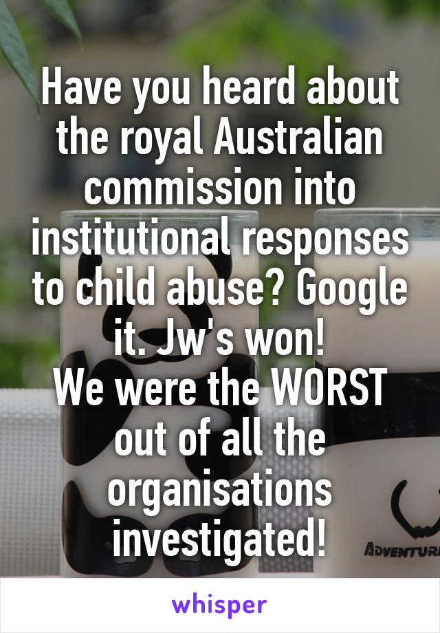 Have you heard about the royal Australian commission into institutional responses to child abuse? Google it. Jw's won!
We were the WORST out of all the organisations investigated!