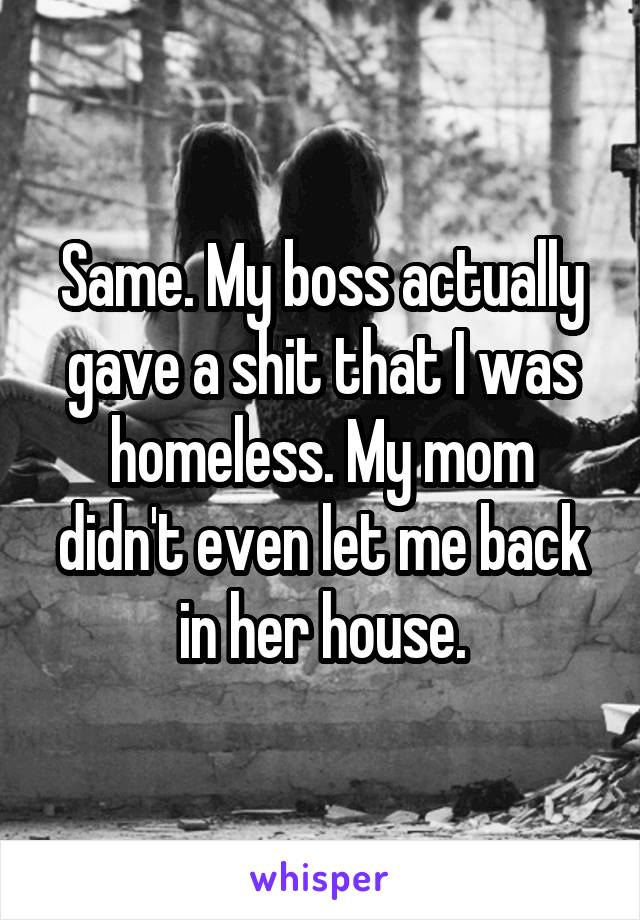 Same. My boss actually gave a shit that I was homeless. My mom didn't even let me back in her house.