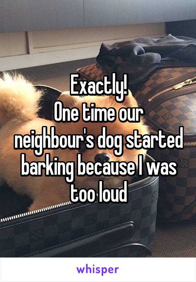 Exactly!
One time our neighbour's dog started barking because I was too loud