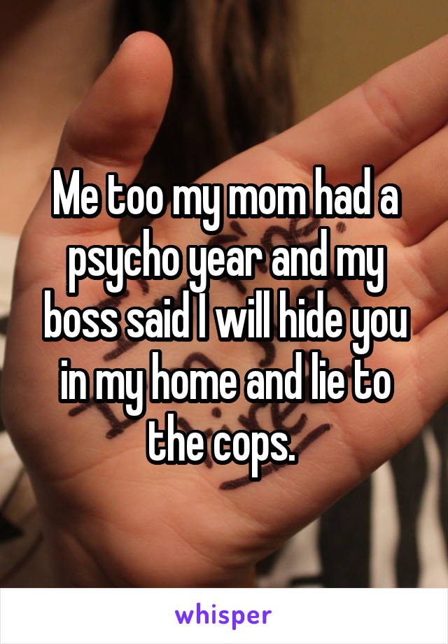 Me too my mom had a psycho year and my boss said I will hide you in my home and lie to the cops. 