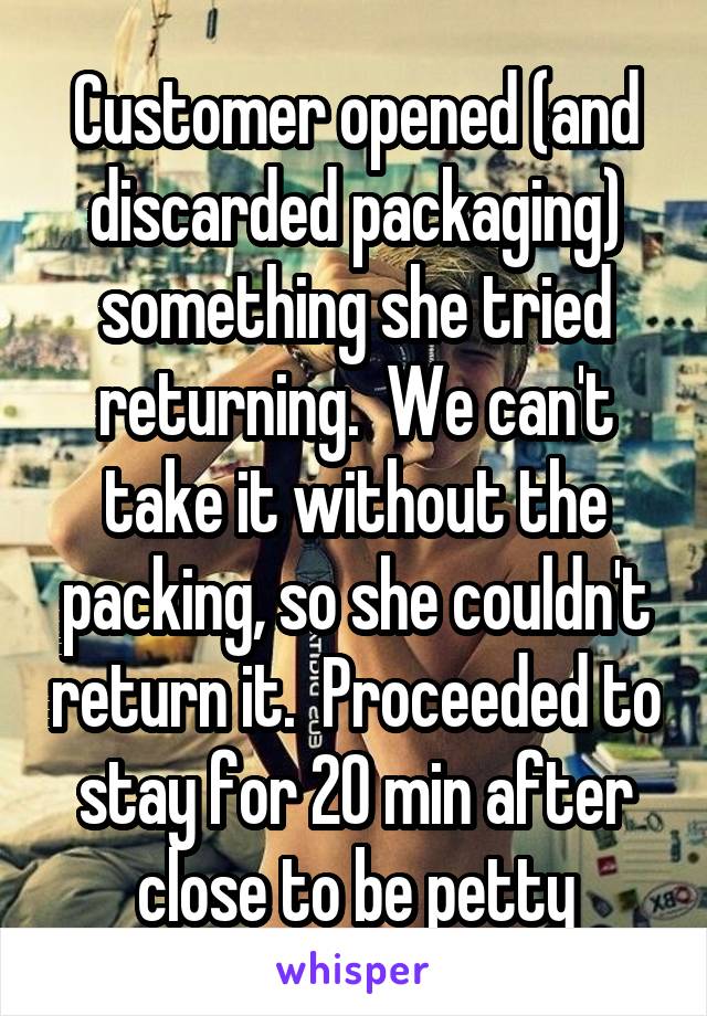 Customer opened (and discarded packaging) something she tried returning.  We can't take it without the packing, so she couldn't return it.  Proceeded to stay for 20 min after close to be petty