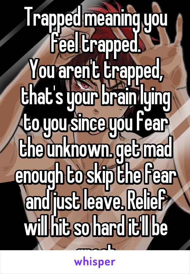 Trapped meaning you feel trapped.
You aren't trapped, that's your brain lying to you since you fear the unknown. get mad enough to skip the fear and just leave. Relief will hit so hard it'll be great